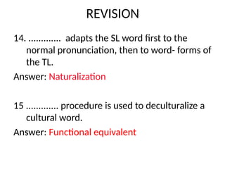 REVISION
14. ............. adapts the SL word first to the
normal pronunciation, then to word- forms of
the TL.
Answer: Naturalization
15 ............. procedure is used to deculturalize a
cultural word.
Answer: Functional equivalent
 