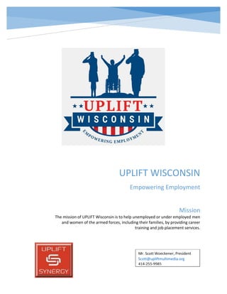UPLIFT WISCONSIN
Empowering Employment
Mission
The mission of UPLIFT Wisconsin is to help unemployed or under employed men
and women of the armed forces, including their families, by providing career
training and job placement services.
 