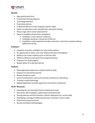 11
Benefits
 High quality work force
 Customized training programs
 Technology expertise
 Proprietary process
 In demand skill set to meet employer specific needs
 Hands-on experience more valuable than classroom training
 Plays a huge role in career advancement
 Places a candidate ahead of the competition
 Candidate is more diverse in skills set
 Candidate possesses a broad set of skills set
 Candidate is well prepared to handle a recession; more than someone without
additional training
Employers
 A pipeline of quality candidates for entry-level positions
 An opportunity to select, train and influence the best and brightest
 Ability to pre-screen students prior to full time offer
 Ability to influence training for future apprenticeships
 Employer first build program
 Repeat ability of in-demand skill set
Students
 Meaningful work experience related to field of study
 Exposure to real world scenarios
 Receive academic credit
 Learn of professional, social and volunteer activities for networking
 Training in latest technology
 Applied application provides experience and verifies competency
UPLIFT Wisconsin
 Educating for and learning of future employment needs
 Interaction with employers, addressing training demands
 Serving veterans and their families-a partial repayment for a service debt
 Developing a synergy of addressing business’ and labors’ future needs
 Performance based outcome
 Results orientated methodologies
 