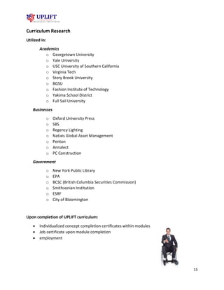 15
Curriculum Research
Utilized in:
Academics
o Georgetown University
o Yale University
o USC University of Southern California
o Virginia Tech
o Story Brook University
o BGSU
o Fashion Institute of Technology
o Yakima School District
o Full Sail University
Businesses
o Oxford University Press
o SBS
o Regency Lighting
o Natixis Global Asset Management
o Penton
o Annalect
o PC Construction
Government
o New York Public Library
o EPA
o BCSC (British Columbia Securities Commission)
o Smithsonian Institution
o ESRF
o City of Bloomington
Upon completion of UPLIFT curriculum:
 Individualized concept completion certificates within modules
 Job certificate upon module completion
 employment
 