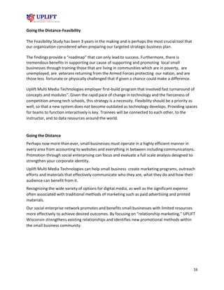 16
Going the Distance-Feasibility
The Feasibility Study has been 3 years in the making and is perhaps the most crucial tool that
our organization considered when preparing our targeted strategic business plan.
The findings provide a “roadmap” that can only lead to success. Furthermore, there is
tremendous benefits in supporting our cause of supporting and promoting local small
businesses through training those that are living in communities which are in poverty, are
unemployed, are veterans returning from the Armed Forces protecting our nation, and are
those less fortunate or physically challenged that if given a chance could make a difference.
Uplift Multi Media Technologies employer first-build program that involved fast turnaround of
concepts and modules”. Given the rapid pace of change in technology and the fierceness of
competition among tech schools, this strategy is a necessity. Flexibility should be a priority as
well, so that a new system does not become outdated as technology develops. Providing spaces
for teams to function interactively is key. Trainees will be connected to each other, to the
instructor, and to data resources around the world.
Going the Distance
Perhaps now more than ever, small businesses must operate in a highly efficient manner in
every area from accounting to websites and everything in between including communications.
Promotion through social enterprising can focus and evaluate a full scale analysis designed to
strengthen your corporate identity.
Uplift Multi Media Technologies can help small business create marketing programs, outreach
efforts and materials that effectively communicate who they are, what they do and how their
audience can benefit from it.
Recognizing the wide variety of options for digital media, as well as the significant expense
often associated with traditional methods of marketing such as paid advertising and printed
materials.
Our social enterprise network promotes and benefits small businesses with limited resources
more effectively to achieve desired outcomes. By focusing on “relationship marketing,” UPLIFT
Wisconsin strengthens existing relationships and identifies new promotional methods within
the small business community.
 