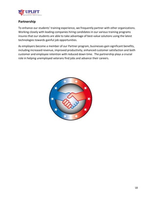 18
Partnership
To enhance our students’ training experience, we frequently partner with other organizations.
Working closely with leading companies hiring candidates in our various training programs
insures that our students are able to take advantage of best-value solutions using the latest
technologies towards gainful job opportunities.
As employers become a member of our Partner program, businesses gain significant benefits,
including increased revenue, improved productivity, enhanced customer satisfaction and both
customer and employee retention with reduced down time. The partnership plays a crucial
role in helping unemployed veterans find jobs and advance their careers.
 