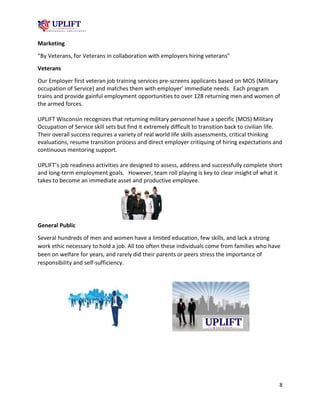 8
Marketing
“By Veterans, for Veterans in collaboration with employers hiring veterans”
Veterans
Our Employer first veteran job training services pre-screens applicants based on MOS (Military
occupation of Service) and matches them with employer’ immediate needs. Each program
trains and provide gainful employment opportunities to over 128 returning men and women of
the armed forces.
UPLIFT Wisconsin recognizes that returning military personnel have a specific (MOS) Military
Occupation of Service skill sets but find it extremely difficult to transition back to civilian life.
Their overall success requires a variety of real world life skills assessments, critical thinking
evaluations, resume transition process and direct employer critiquing of hiring expectations and
continuous mentoring support.
UPLIFT’s job readiness activities are designed to assess, address and successfully complete short
and long-term employment goals. However, team roll playing is key to clear insight of what it
takes to become an immediate asset and productive employee.
General Public
Several hundreds of men and women have a limited education, few skills, and lack a strong
work ethic necessary to hold a job. All too often these individuals come from families who have
been on welfare for years, and rarely did their parents or peers stress the importance of
responsibility and self-sufficiency.
 