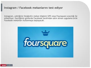 Instagram, çektiğiniz fotoğrafın mekan bilgisini GPS veya Foursquare aracılığı ile
etiketliyor. Geçtiğimiz günlerde Facebook tarafından satın alınan uygulama artık
Facebook mekanları kullanmaya başlayacak.
Instagram / Facebook mekanlarını test ediyor
 