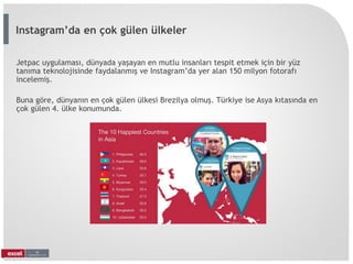 Jetpac uygulaması, dünyada yaşayan en mutlu insanları tespit etmek için bir yüz
tanıma teknolojisinde faydalanmış ve Instagram’da yer alan 150 milyon fotorafı
incelemiş.
Buna göre, dünyanın en çok gülen ülkesi Brezilya olmuş. Türkiye ise Asya kıtasında en
çok gülen 4. ülke konumunda.
Instagram’da en çok gülen ülkeler
 