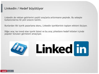 Linkedin de reklam gelirlerini çeşitli araçlarla arttırmanın peşinde. Bu sebeple
kullanıcılarına iki yeni aracını tanıttı.
Bunlardan ilki içerik pazarlama skoru, Linkedin içeriklerinin toplam etkisini ölçüyor.
Diğer araç ise trend olan içerik listesi ve bu araç şirketlere hedef kitleleri içinde
popüler konuları görmesini amaçlıyor.
Linkedin / Hedef büyütüyor
 