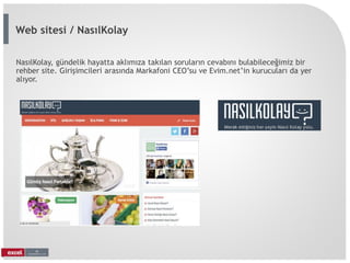 NasılKolay, gündelik hayatta aklımıza takılan soruların cevabını bulabileceğimiz bir
rehber site. Girişimcileri arasında Markafoni CEO’su ve Evim.net’in kurucuları da yer
alıyor.
Web sitesi / NasılKolay
 