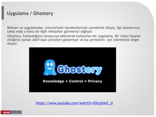 Reklam ve uygulamalar, internetteki hareketlerinizi çerezlerle izliyor, ilgi alanlarınızı
takip edip o konu ile ilgili reklamlar görmenizi sağlıyor.
Ghostery, kullandığınız tarayıcıya eklenerek kullanılan bir uygulama. Bir siteyi ziyaret
ettiğiniz zaman aktif olan çerezleri gösteriyor ve bu çerezlerin sizi izlemesine engel
oluyor.
https://www.youtube.com/watch?v=EKzyifAvC_U
Uygulama / Ghostery
 