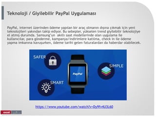 PayPal, internet üzerinden ödeme yapılan bir araç olmanın dışına çıkmak için yeni
teknolojileri yakından takip ediyor. Bu sebepler, yükselen trend giyilebilir teknolojiye
el atmış durumda. Samsung’un akıllı saat modellerinde olan uygulama ile
kullanıcılar, para gönderme, kampanya/indirimlere katılma, check in ile ödeme
yapma imkanına kavuşurken, ödeme tarihi gelen faturalardan da haberdar olabilecek.
https://www.youtube.com/watch?v=Dy9fv4U3L60
Teknoloji / Giyilebilir PayPal Uygulaması
 