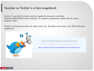 Twitter’in geçtiğimiz hafta erişime kapatılma kararının ardından
#TwitterisblockedinTurkey hashtag’ı ile yapılan paylaşımlar saatte 40 bin tweet
sayısına ulaştı.
Twitter’ın kapatılmasından bir hafta sonra da Youtube’a da erişim yine TİB tarafından
engellendi.
Youtube ve Twitter’a erişim engellendi
 
