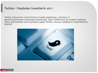 Twitter kullanıcıları tweet’lerinin ortadan kaybolması, silinmesi ve
görüntülenememesi konusunda şikayetçiydi. Oscar Selfie’sinin de ortadan kaybolup
tekrar gelmesinden sonra açıklama yapan Twitter, sorunun sebeplerini araştırdıklarını
bildirdi.
Twitter / Kaybolan tweetlerin sırrı
 