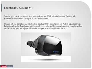 Sanala gerçeklik teknoloji üzerinde çalışan ve 2012 yılında kurulan Oculus VR,
Facebook tarafından 2 milyar dolara satın alındı.
Oculus VR ise sanal gerçeklik başlığı Oculus Rift’i tasarlamış ve 75 bin sipariş almış.
Bu satın alma ile Facebook’un ilk sanal gerçeklik platformunu kurmaya hazırlandığını
ve farklı iletişim ve eğlence kanallarına yer alacağını düşünebiliriz.
Facebook / Oculus VR
 