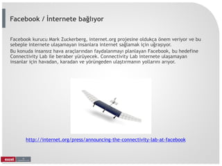 Facebook kurucu Mark Zuckerberg, internet.org projesine oldukça önem veriyor ve bu
sebeple internete ulaşamayan insanlara internet sağlamak için uğraşıyor.
Bu konuda insansız hava araçlarından faydalanmayı planlayan Facebook, bu hedefine
Connectivity Lab ile beraber yürüyecek. Connectivity Lab internete ulaşamayan
insanlar için havadan, karadan ve yörüngeden ulaştırmanın yollarını arıyor.
http://internet.org/press/announcing-the-connectivity-lab-at-facebook
Facebook / İnternete bağlıyor
 