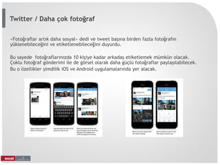 «Fotoğraflar artık daha sosyal» dedi ve tweet başına birden fazla fotoğrafın
yüklenebileceğini ve etiketlenebileceğini duyurdu.
Bu sayede fotoğraflarınızda 10 kişiye kadar arkadaş etiketlemek mümkün olacak.
Çoklu fotoğraf gönderimi ile de görsel olarak daha güçlü fotoğraflar paylaşılabilecek.
Bu o özellikler şimdilik iOS ve Android uygulamalarında yer alacak.
Twitter / Daha çok fotoğraf
 