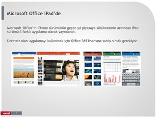 Microsoft Office’in iPhone sürümünün geçen yıl piyasaya sürülmesinin ardından iPad
sürümü 3 farklı uygulama olarak yayınlandı.
Ücretsiz olan uygulamayı kullanmak için Office 365 lisansına sahip olmak gerekiyor.
Microsoft Office iPad’de
 