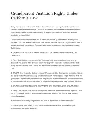 Grandparent Visitation Rights Under
California Law
Sadly, many parents and their adult children, their children's spouses, significant others, or domestic
partners, have strained relationships. This fact of life becomes even more exacerbated when there are
grandchildren involved, and the parents attempt to deny the grandparents a relationship with their
grandchild or grandchildren.
California has endeavored to address this all to frequent problem by the enactment of Family Code,
Sections 3102-3104. However, even under these statutes, there are limitations on grandparent's rights to
visitations with their grandchildren. Discussed below is the current state of grandparent's rights under
California law.
A. GRANDPARENTS'S RIGHTS WHERE THE PARENT OF AN UNMARRIED MINOR CHILD IS
DECEASED:
1. Family Code, Section 3102 provides that: "If either parent of an unemancipated minor child is
deceased, the...parents of the deceased parent may be granted reasonable visitations with the child
during the child's minority upon a finding that the visitation would be in the best interests of the minor
child..."
2. CAVEAT: Even if, upon the death of a minor child's parent, and the Court granting of visitation rights to
the grandparents, should the surviving parent remarry, AND, the new spouse adopts the minor child, the
grandparent's right to continued visitation with the grandchild or grandchildren can, and will be terminated,
IF both the parent and adoptive stepparent no longer wish the grandparent to have continued visitations.
B. GRANDPARENT RIGHTS WHERE THE PARENTS OF A MINOR CHILD ARE STILL MARRIED:
1. Family Code, Section 3104 provides that a petition to establish grandparent visitation rights MAY NOT
BE FILED while the natural or adoptive parents are married, UNLESS one or more of the following
circumstances exist:
a) The parents are currently living separate and apart on a permanent or indefinite basis;OR
b) One parent has been absent for more than one month without the other spouse knowing the
whereabouts of the absent spouse;OR
 