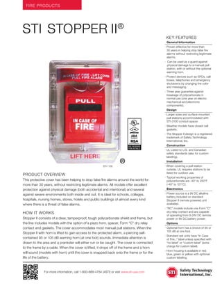FIRE PRODUCTS
For more information, call 1-800-888-4784 (4STI) or visit www.sti-usa.com
	KEY features
	 General Information
· Proven effective for more than
30 years in helping stop false fire
alarms without restricting legitimate
alarms.
· Can be used as a guard against 	
	physical damage to a manual pull
station, with or without the optional
warning horn.
·	Protect devices such as EPOs, call
boxes, telephones and emergency
shutdowns by changing the color
and messaging.
·	Three year guarantee against
breakage of polycarbonate in
normal use (one year on electro
mechanical and electronic
components).
	 Design
· Larger sizes and surface mounted
pull stations accommodated with
STI-3100 conduit spacer.
·	Weather models have closed cell
gaskets.
·	The Stopper II design is a registered
trademark of Safety Technology
International, Inc.
	Construction
· UL Listed to U.S. and Canadian
safety standards (also for custom
labeling).
	Installation
· When covering a pull station
outside, UL requires stations to be
listed for outdoor use.
·	Typical working properties of
polycarbonate are -40° to 250°F
(-40° to 121°C).
	Electronics
·	Power source is a 9V DC alkaline
battery included on standard
Stopper II (remote powered unit
available).
·	“RC” models include one Form “C”
dry relay contact and are capable
of operating from 9-24V DC remote
power or 9V DC battery power.
	Options
·	Optional horn has a choice of 95 or
105 dB at one foot.
·	Standard red units have “In Case
of Fire...” label unless specified with
“no label” or “custom label” (extra
charge for custom label).
·	Horn housing is available in red,
blue, green or yellow with optional
custom labeling.
Product Overview
This protective cover has been helping to stop false fire alarms around the world for
more than 30 years, without restricting legitimate alarms. All models offer excellent
protection against physical damage (both accidental and intentional) and several
against severe environments both inside and out. It is ideal for schools, colleges,
hospitals, nursing homes, stores, hotels and public buildings of almost every kind
where there is a threat of false alarms.
how it works
Stopper II consists of a clear, tamperproof, tough polycarbonate shield and frame, but
the line includes models with the option of a piezo horn, spacer, Form “C” dry relay
contact and gaskets. The cover accommodates most manual pull stations. When the
Stopper II with horn is lifted to gain access to the protected alarm, a piercing self-
contained 95 or 105 dB warning horn (at one foot) sounds. Immediate attention is
drawn to the area and a prankster will either run or be caught. The cover is connected
to the frame by a cable. When the cover is lifted, it drops off of the frame and a horn
will sound (models with horn) until the cover is snapped back onto the frame or for the
life of the battery.
STI Stopper II®
STI-1100
ADACompliant
ADACompliant
SEE REVERSE
FOR DETAILS
®
 
