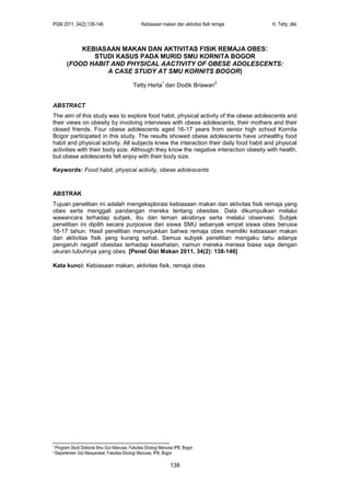 PGM 2011, 34(2):138-146 Kebiasaan makan dan aktivitas fisik remaja H. Tetty; dkk
138
KEBIASAAN MAKAN DAN AKTIVITAS FISIK REMAJA OBES:
STUDI KASUS PADA MURID SMU KORNITA BOGOR
(FOOD HABIT AND PHYSICAL AACTIVITY OF OBESE ADOLESCENTS:
A CASE STUDY AT SMU KORNITS BOGOR)
Tetty Herta
1
dan Dodik Briawan
2
ABSTRACT
The aim of this study was to explore food habit, physical activity of the obese adolescents and
their views on obesity by involving interviews with obese adolescents, their mothers and their
closed friends. Four obese adolescents aged 16-17 years from senior high school Kornita
Bogor participated in this study. The results showed obese adolescents have unhealthy food
habit and physical activity. All subjects knew the interaction their daily food habit and physical
activities with their body size. Although they know the negative interaction obesity with health,
but obese adolescents felt enjoy with their body size.
Keywords: Food habit, physical activity, obese adolescents
ABSTRAK
Tujuan penelitian ini adalah mengeksplorasi kebiasaan makan dan aktivitas fisik remaja yang
obes serta menggali pandangan mereka tentang obesitas. Data dikumpulkan melalui
wawancara terhadap subjek, ibu dan teman akrabnya serta melalui observasi. Subjek
penelitian ini dipilih secara purposive dari siswa SMU sebanyak empat siswa obes berusia
16-17 tahun. Hasil penelitian menunjukkan bahwa remaja obes memiliki kebiasaan makan
dan aktivitas fisik yang kurang sehat. Semua subyek penelitian mengaku tahu adanya
pengaruh negatif obesitas terhadap kesehatan, namun mereka merasa biasa saja dengan
ukuran tubuhnya yang obes. [Penel Gizi Makan 2011, 34(2): 138-146]
Kata kunci: Kebiasaan makan, aktivitas fisik, remaja obes
1 Program Studi Doktoral Ilmu Gizi Manusia, Fakultas Ekologi Manusia IPB, Bogor
2 Departemen Gizi Masyarakat, Fakultas Ekologi Manusia, IPB, Bogor
 