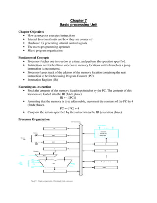 Chapter 7
Basic processing Unit
Chapter Objectives
• How a processor executes instructions
• Internal functional units and how they are connected
• Hardware for generating internal control signals
• The micro programming approach
• Micro program organization
Fundamental Concepts
• Processor fetches one instruction at a time, and perform the operation specified.
• Instructions are fetched from successive memory locations until a branch or a jump
instruction is encountered.
• Processor keeps track of the address of the memory location containing the next
instruction to be fetched using Program Counter (PC).
• Instruction Register (IR)
Executing an Instruction
• Fetch the contents of the memory location pointed to by the PC. The contents of this
location are loaded into the IR (fetch phase).
IR ← [[PC]]
• Assuming that the memory is byte addressable, increment the contents of the PC by 4
(fetch phase).
PC ← [PC] + 4
• Carry out the actions specified by the instruction in the IR (execution phase).
Processor Organization
lines
Data
Address
lines
bus
Memory
Carry-in
ALU
PC
MAR
MDR
Y
Z
Add
XOR
Sub
bus
IR
TEMP
R0
control
ALU
lines
Control signals
R n 1-( )
Instruction
decoder and
Internal processor
control logic
A B
Figure 7.1. Single-bus organization of the datapath inside a processor.
MUXSelect
Constant 4
 