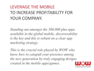 Standing out amongst the 500,000 plus apps
available in the global mobile, discoverability
is the key and this is reliant on a clear app
marketing strategy.
This is the crucial role played by WOW who
know how to catapult your presence among
the new generation by truly engaging designs
created in the mobile apps/games.
LEVERAGE THE MOBILE
TO INCREASE PROFITABILITY FOR
YOUR COMPANY.
 