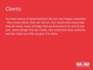 Clients
Our best source of advertisement are our very happy customers
- they know whom they can rely on. Our clients love every idea
that we share, every strategy that we brainstorm on and to the
last - every design that we create. Our customers love creativity
and we make sure that we give it to them.
 