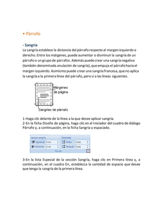 • Párrafo 
- Sangría 
La sangría establece la distancia del párrafo respecto al margen izquierdo o 
derecho. Entre los márgenes, puede aumentar o disminuir la sangría de un 
párrafo o un grupo de párrafos. Además puede crear una sangría negativa 
(también denominada anulación de sangría), que empuja el párrafo hacia el 
margen izquierdo. Asimismo puede crear una sangría francesa, que no aplica 
la sangría a la primera línea del párrafo, pero sí a las líneas siguientes. 
1-Haga clic delante de la línea a la que desee aplicar sangría. 
2-En la ficha Diseño de página, haga clic en el Iniciador del cuadro de diálogo 
Párrafo y, a continuación, en la ficha Sangría y espaciado. 
3-En la lista Especial de la sección Sangría, haga clic en Primera línea y, a 
continuación, en el cuadro En, establezca la cantidad de espacio que desee 
que tenga la sangría de la primera línea. 
 