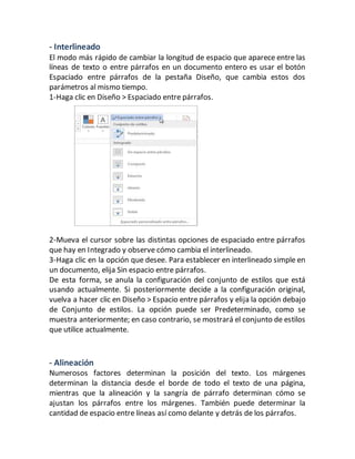 - Interlineado 
El modo más rápido de cambiar la longitud de espacio que aparece entre las 
líneas de texto o entre párrafos en un documento entero es usar el botón 
Espaciado entre párrafos de la pestaña Diseño, que cambia estos dos 
parámetros al mismo tiempo. 
1-Haga clic en Diseño > Espaciado entre párrafos. 
2-Mueva el cursor sobre las distintas opciones de espaciado entre párrafos 
que hay en Integrado y observe cómo cambia el interlineado. 
3-Haga clic en la opción que desee. Para establecer en interlineado simple en 
un documento, elija Sin espacio entre párrafos. 
De esta forma, se anula la configuración del conjunto de estilos que está 
usando actualmente. Si posteriormente decide a la configuración original, 
vuelva a hacer clic en Diseño > Espacio entre párrafos y elija la opción debajo 
de Conjunto de estilos. La opción puede ser Predeterminado, como se 
muestra anteriormente; en caso contrario, se mostrará el conjunto de estilos 
que utilice actualmente. 
- Alineación 
Numerosos factores determinan la posición del texto. Los márgenes 
determinan la distancia desde el borde de todo el texto de una página, 
mientras que la alineación y la sangría de párrafo determinan cómo se 
ajustan los párrafos entre los márgenes. También puede determinar la 
cantidad de espacio entre líneas así como delante y detrás de los párrafos. 
 