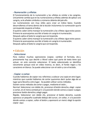- Numeración y viñetas 
El funcionamiento de la numeración y las viñetas es similar a las sangrías, 
únicamente cambia que en las numeraciones y viñetas además de aplicar una 
sangría, se le añaden símbolos o números delante del párrafo. 
Las numeraciones son muy útiles para crear un índice típico. Cuando 
desarrollemos el tema dentro de la lección incluiremos la numeración que le 
corresponde respecto al índice. 
Si quieres saber cómo manejar la numeración y las viñetas sigue estos pasos: 
Primero te aconsejamos escribir el texto sin sangría ni numeración. 
Después aplica al texto la sangría que corresponda. 
Si quieres saber cómo manejar la numeración y las viñetas sigue estos pasos: 
Primero te aconsejamos escribir el texto sin sangría ni numeración. 
Después aplica al texto la sangría que corresponda. 
• Edición 
- Seleccionar 
Para realizar muchas operaciones (copiar, cambiar el formato, etc.), 
previamente hay que decirle a Word sobre qué parte de texto tiene que 
actuar, en esto consiste seleccionar. El texto seleccionado se identifica 
claramente porque está en vídeo inverso, es decir, el fondo negro y los 
caracteres en blanco. Se puede seleccionar con el ratón y con el teclado. 
- Copiar o cortar: 
Cuando hablamos de copiar nos referimos a colocar una copia en otro lugar; 
mientras que cuando hablamos de cortar queremos decir quitar algo de un 
lugar para llevarlo a otro lugar. Se pueden utilizar varios métodos. 
Existen varios métodos de cortar o pegar, mediante el ratón… 
Normal: Seleccionar con doble clic, presionar el botón derecho, elegir copiar 
o cortar, en el menú contextual ir a la posición donde vamos a copiar o pegar, 
presionar botón derecho y elegir pegar. 
Rápido. Seleccionar con doble clic, presionar el botón derecho, cuando 
aparezca un pequeño cuadrado debajo del cursor, sin soltar, ir a la posición 
donde vamos a copiar, soltar el botón y aparecerá un menú: elegir la opción 
copiar aquí. 
 