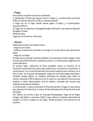 - Pegar 
Para utilizar la opción Conservar sólo texto.. 
1.-Seleccione el texto que desee mover o copiar y, a continuación, presione 
CTRL+X si desea moverlo o CTRL+C si desea copiarlo. 
2.-Haga clic en el lugar donde desee pegar el texto y, a continuación, 
presione CTRL+V. 
3.-Haga clic en Opciones de pegadoImagen del botón, que aparece después 
de pegar el texto. 
Mostrar texto. 
Haga clic en Conservar sólo texto 
- Mover 
Seleccione el texto que desea mover. 
Haga clic en Cortar. 
Coloque el punto de inserción en el lugar en el que desea que aparezca el 
texto. 
Haga clic en Pegar. 
En lugar de eso, puede moverla mediante una operación cortar y pegar: corte 
la frase para eliminarla de su ubicación actual y, a continuación, péguela en la 
nueva ubicación. 
En primer lugar, seleccione la frase completa, como se muestra en la 
ilustración (aprenderá los pasos para seleccionar una frase en la práctica). A 
continuación, en la cinta de opciones de la parte superior de la ventana, en la 
ficha Inicio, en el grupo Portapapeles, haga clic en CortarImagen del botón. 
También puede utilizar un método abreviado de teclado para hacer lo 
mismo: presione CTRL+X (piense en la X como en unas tijeras). (Una vez que 
empiece a editar documentos, verá lo rápido y cómodo que resulta este 
método abreviado de teclado.) 
A continuación, mueva el puntero al final del párrafo, al lugar en que desea 
que aparezca la frase (tras la marca de formato de punto Punto de marca de 
formato). 
Por último, en la ficha Inicio, en el grupo Portapapeles, haga clic en Pegar 
Imagen del botón o presione CTRL+V para utilizar el método abreviado de 
teclado. La frase se pega en ese lugar. Puede practicar este proceso en la 
práctica. 
 