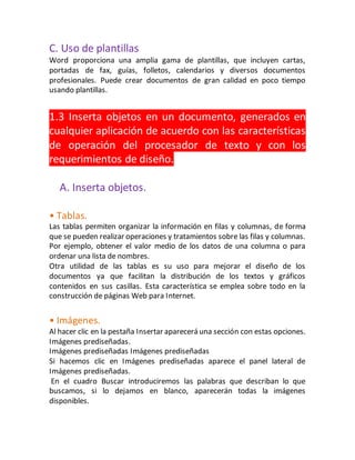 C. Uso de plantillas 
Word proporciona una amplia gama de plantillas, que incluyen cartas, 
portadas de fax, guías, folletos, calendarios y diversos documentos 
profesionales. Puede crear documentos de gran calidad en poco tiempo 
usando plantillas. 
1.3 Inserta objetos en un documento, generados en 
cualquier aplicación de acuerdo con las características 
de operación del procesador de texto y con los 
requerimientos de diseño. 
A. Inserta objetos. 
• Tablas. 
Las tablas permiten organizar la información en filas y columnas, de forma 
que se pueden realizar operaciones y tratamientos sobre las filas y columnas. 
Por ejemplo, obtener el valor medio de los datos de una columna o para 
ordenar una lista de nombres. 
Otra utilidad de las tablas es su uso para mejorar el diseño de los 
documentos ya que facilitan la distribución de los textos y gráficos 
contenidos en sus casillas. Esta característica se emplea sobre todo en la 
construcción de páginas Web para Internet. 
• Imágenes. 
Al hacer clic en la pestaña Insertar aparecerá una sección con estas opciones. 
Imágenes prediseñadas. 
Imágenes prediseñadas Imágenes prediseñadas 
Si hacemos clic en Imágenes prediseñadas aparece el panel lateral de 
Imágenes prediseñadas. 
En el cuadro Buscar introduciremos las palabras que describan lo que 
buscamos, si lo dejamos en blanco, aparecerán todas la imágenes 
disponibles. 
 