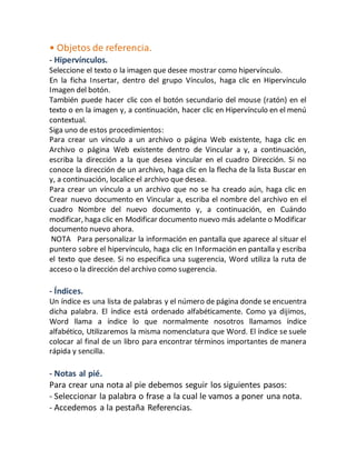 • Objetos de referencia. 
- Hipervínculos. 
Seleccione el texto o la imagen que desee mostrar como hipervínculo. 
En la ficha Insertar, dentro del grupo Vínculos, haga clic en Hipervínculo 
Imagen del botón. 
También puede hacer clic con el botón secundario del mouse (ratón) en el 
texto o en la imagen y, a continuación, hacer clic en Hipervínculo en el menú 
contextual. 
Siga uno de estos procedimientos: 
Para crear un vínculo a un archivo o página Web existente, haga clic en 
Archivo o página Web existente dentro de Vincular a y, a continuación, 
escriba la dirección a la que desea vincular en el cuadro Dirección. Si no 
conoce la dirección de un archivo, haga clic en la flecha de la lista Buscar en 
y, a continuación, localice el archivo que desea. 
Para crear un vínculo a un archivo que no se ha creado aún, haga clic en 
Crear nuevo documento en Vincular a, escriba el nombre del archivo en el 
cuadro Nombre del nuevo documento y, a continuación, en Cuándo 
modificar, haga clic en Modificar documento nuevo más adelante o Modificar 
documento nuevo ahora. 
NOTA Para personalizar la información en pantalla que aparece al situar el 
puntero sobre el hipervínculo, haga clic en Información en pantalla y escriba 
el texto que desee. Si no especifica una sugerencia, Word utiliza la ruta de 
acceso o la dirección del archivo como sugerencia. 
- Índices. 
Un índice es una lista de palabras y el número de página donde se encuentra 
dicha palabra. El índice está ordenado alfabéticamente. Como ya dijimos, 
Word llama a índice lo que normalmente nosotros llamamos índice 
alfabético, Utilizaremos la misma nomenclatura que Word. El índice se suele 
colocar al final de un libro para encontrar términos importantes de manera 
rápida y sencilla. 
- Notas al pié. 
Para crear una nota al pie debemos seguir los siguientes pasos: 
- Seleccionar la palabra o frase a la cual le vamos a poner una nota. 
- Accedemos a la pestaña Referencias. 
 