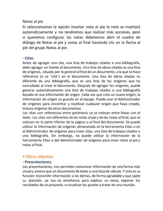 Notas al pie 
Si seleccionamos la opción Insertar nota al pie la nota se insertará 
automáticamente y no tendremos que realizar más acciones, pero 
si queremos configurar las notas deberemos abrir el cuadro de 
diálogo de Notas al pie y notas al final haciendo clic en la flecha al 
pie del grupo Notas al pie. 
- Citas. 
Antes de agregar una cita, una lista de trabajos citados o una bibliografía, 
debe agregar un fuente al documento. Una lista de obras citadas es una lista 
de orígenes, situada por lo general al final de un documento, a la que se hace 
referencia (o se "cita") en el documento. Una lista de obras citadas es 
diferente de una bibliografía, que es una lista de los orígenes que ha 
consultado al crear el documento. Después de agregar los orígenes, puede 
generar automáticamente una lista de trabajos citados o una bibliografía 
basada en esa información de origen. Cada vez que crea un nuevo origen, la 
información de origen se guarda en el equipo. Puede usar el Administrador 
de orígenes para encontrar y reutilizar cualquier origen que haya creado, 
incluso orígenes de otros documentos. 
Las citas son referencias entre paréntesis se se colocan entre líneas con el 
texto. Las citas son diferentes de las notas al pie y de las notas al final, que se 
colocan en la parte inferior de la página o al final del documento. Se puede 
utilizar la información de orígenes almacenada en la herramienta Citas o en 
el Administrador de orígenes para crear citas, una lista de trabajos citados o 
una bibliografía. Sin embargo, no puede utilizar la información de la 
herramienta Citas o del Administrador de orígenes para crear notas al pie y 
notas al final. 
• Otros objetos. 
- Presentaciones. 
Las presentaciones, nos permiten comunicar información de una forma más 
visual y amena que un documento de texto o una hoja de cálculo. Y esta es su 
función: transmitir información a los demás, de forma agradable y que capte 
su atención, ya sea en enseñanza para explicar un tema, exponer los 
resultados de un proyecto, o visualizar los puntos a tratar en una reunión. 
 