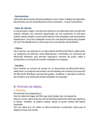 - Documentos. 
Utilizando documentos de texto podemos crear cartas, trabajos de redacción, 
documentos con las especificaciones de un proyecto... lo que necesitemos. 
- Hoja de cálculo. 
A muy grandes rasgos, una hoja de cálculo es una aplicación que nos permite 
realizar cálculos con números organizados en una cuadrícula. Es útil para 
realizar desde simples sumas hasta cálculos más complejos como préstamos 
hipotecarios. Si no has trabajado nunca con una hoja de cálculo aquí puedes 
ver con más detalle qué es y para qué sirve una hoja de cálculo Básico. 
- Videos. 
Para insertar una película en un documento de Microsoft Word, debe tener 
un programa de películas como Reproductor multimedia (un accesorio de 
Microsoft Windows que permite reproducir archivos de audio, vídeo o 
animación) y una tarjeta de sonido instalados en el equipo. 
- Sonidos. 
Para insertar un archivo de sonido en un documento de Microsoft Word, 
debe tener un programa de sonido como Grabadora de sonidos (un accesorio 
de Microsoft Windows que permite grabar, modificar y reproducir archivos 
de sonido) y una tarjeta de sonido instalados en el equipo. 
B. Formato de objeto 
• Tamaño. 
Posiciónate en la diapositiva 1. 
Haz clic sobre la imagen del film que está situada más a la izquierda. 
Sitúa el cursor sobre el punto central del lateral derecho hasta que aparezca 
la flecha. También se podría realizar desde el punto central del lateral 
izquierdo. 
Haz clic sobre él y sin soltar el ratón arrástralo a la derecha. Verás que el 
objeto se hace más ancho. 
 