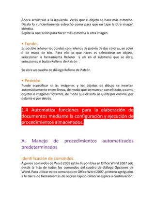 Ahora arrástralo a la izquierda. Verás que el objeto se hace más estrecho. 
Déjalo lo suficientemente estrecho como para que no tape la otra imagen 
idéntica. 
Repite la operación para hacer más estrecha la otra imagen. 
• Fondo. 
Es posible rellenar los objetos con rellenos de patrón de dos colores, en color 
o de mapa de bits. Para ello lo que haces es seleccionar un objeto, 
seleccionar la herramienta Relleno y allí en el submenú que se abre, 
seleccionas el botón Relleno de Patrón . 
Se abre un cuadro de diálogo Relleno de Patrón. 
• Posición. 
Puede especificar si las imágenes y los objetos de dibujo se insertan 
automáticamente entre líneas, de modo que se muevan con el texto, o como 
objetos o imágenes flotantes, de modo que el texto se ajuste por encima, por 
delante o por detrás. 
1.4 Automatiza funciones para la elaboración de 
documentos mediante la configuración y ejecución de 
procedimientos almacenados. 
A. Manejo de procedimientos automatizados 
predeterminados 
Identificación de comandos. 
Algunos comandos de Word 2003 están disponibles en Office Word 2007 sólo 
desde la lista de todos los comandos del cuadro de diálogo Opciones de 
Word. Para utilizar estos comandos en Office Word 2007, primero agréguelos 
a la Barra de herramientas de acceso rápido como se explica a continuación: 
 