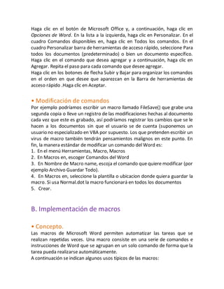 Haga clic en el botón de Microsoft Office y, a continuación, haga clic en 
Opciones de Word. En la lista a la izquierda, haga clic en Personalizar. En el 
cuadro Comandos disponibles en, haga clic en Todos los comandos. En el 
cuadro Personalizar barra de herramientas de acceso rápido, seleccione Para 
todos los documentos (predeterminado) o bien un documento específico. 
Haga clic en el comando que desea agregar y a continuación, haga clic en 
Agregar. Repita el paso para cada comando que desee agregar. 
Haga clic en los botones de flecha Subir y Bajar para organizar los comandos 
en el orden en que desee que aparezcan en la Barra de herramientas de 
acceso rápido .Haga clic en Aceptar. 
• Modificación de comandos 
Por ejemplo podríamos escribir un macro llamado FileSave() que grabe una 
segunda copia o lleve un registro de las modificaciones hechas al documento 
cada vez que este es grabado, así podríamos registrar los cambios que se le 
hacen a los documentos sin que el usuario se de cuenta (suponemos un 
usuario no especializado en VBA por supuesto. Los que pretenden escribir un 
virus de macro también tendrán pensamientos malignos en este punto. En 
fin, la manera estándar de modificar un comando del Word es: 
1. En el menú Herramientas, Macro, Macros 
2. En Macros en, escoger Comandos del Word 
3. En Nombre de Macro name, escoja el comando que quiere modificar (por 
ejemplo Archivo Guardar Todo). 
4. En Macros en, seleccione la plantilla o ubicacion donde quiera guardar la 
macro. Si usa Normal.dot la macro funcionará en todos los documentos 
5. Crear. 
B. Implementación de macros 
• Concepto. 
Las macros de Microsoft Word permiten automatizar las tareas que se 
realizan repetidas veces. Una macro consiste en una serie de comandos e 
instrucciones de Word que se agrupan en un solo comando de forma que la 
tarea pueda realizarse automáticamente. 
A continuación se indican algunos usos típicos de las macros: 
 