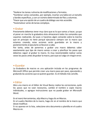 *Acelerar las tareas rutinarias de modificaciones y formatos. 
*Combinar varios comandos, por ejemplo, insertar una tabla con un tamaño 
y bordes específicos, y con un número determinado de filas y columnas. 
*Hacer que una opción de un cuadro de diálogo sea más accesible. 
*Automatizar series de tareas complejas. 
• Grabar 
Previamente debemos tener muy claro que es lo que vamos a hacer, ya que 
al poner en marcha la grabadora ésta almacenará todos los comandos que 
vayamos realizando. Así pues si hacemos algún comando sobre la marcha 
que en principio no tiene porqué ejecutarse siempre con la macro que 
estamos creando, estas acciones serán guardadas en la macro y 
posteriormente al ejecutarla se llevaran a cabo. 
Por tanto, antes de ponernos a grabar una macro debemos saber 
exactamente que tipo de macro vamos a crear y planificar los pasos que 
debemos seguir al grabar la macro. Es muy recomendable realizar varias 
veces los pasos antes de grabar la macro, para que así salga sin ningún error. 
• Guardar 
La Grabadora de macros es una aplicación incluida en los programas de 
Microsoft Office que permite crear una macro paso por paso, ejecutando y 
grabando las acciones que se quieren guardar. Es el método más sencillo. 
• Editar 
Abra una macro en el Editor de Visual Basicy realice las correcciones, quite 
los pasos que no sean necesarios, cambie el nombre o copie macros 
individuales, o agregue instrucciones que no puede grabar en Microsoft 
Word. 
En el menú Herramientas, elija Macro y haga clic en Macros. 
En el cuadro Nombre de la macro, haga clic en el nombre de la macro que 
desee modificar. 
Si no aparece en la lista, seleccione otro documento o plantilla en el cuadro 
Macros en. 
 