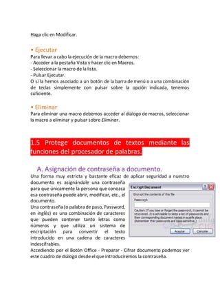 Haga clic en Modificar. 
• Ejecutar 
Para llevar a cabo la ejecución de la macro debemos: 
- Acceder a la pestaña Vista y hacer clic en Macros. 
- Seleccionar la macro de la lista. 
- Pulsar Ejecutar. 
O si la hemos asociado a un botón de la barra de menú o a una combinación 
de teclas simplemente con pulsar sobre la opción indicada, tenemos 
suficiente. 
• Eliminar 
Para eliminar una macro debemos acceder al diálogo de macros, seleccionar 
la macro a eliminar y pulsar sobre Eliminar. 
1.5 Protege documentos de textos mediante las 
funciones del procesador de palabras. 
A. Asignación de contraseña a documento. 
Una forma muy estricta y bastante eficaz de aplicar seguridad a nuestro 
documento es asignándole una contraseña 
para que únicamente la persona que conozca 
esa contraseña puede abrir, modificar, etc., el 
documento. 
Una contraseña (o palabra de paso, Password, 
en inglés) es una combinación de caracteres 
que pueden contener tanto letras como 
números y que utiliza un sistema de 
encriptación para convertir el texto 
introducido en una cadena de caracteres 
indescifrables. 
Accediendo por el Botón Office - Preparar - Cifrar documento podemos ver 
este cuadro de diálogo desde el que introduciremos la contraseña. 
 