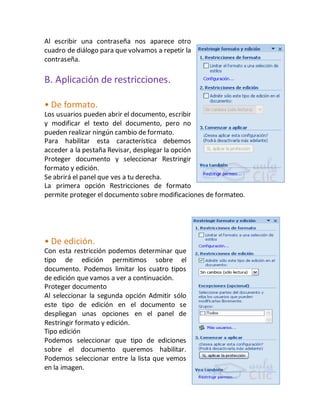 Al escribir una contraseña nos aparece otro 
cuadro de diálogo para que volvamos a repetir la 
contraseña. 
B. Aplicación de restricciones. 
• De formato. 
Los usuarios pueden abrir el documento, escribir 
y modificar el texto del documento, pero no 
pueden realizar ningún cambio de formato. 
Para habilitar esta característica debemos 
acceder a la pestaña Revisar, desplegar la opción 
Proteger documento y seleccionar Restringir 
formato y edición. 
Se abrirá el panel que ves a tu derecha. 
La primera opción Restricciones de formato 
permite proteger el documento sobre modificaciones de formateo. 
• De edición. 
Con esta restricción podemos determinar que 
tipo de edición permitimos sobre el 
documento. Podemos limitar los cuatro tipos 
de edición que vamos a ver a continuación. 
Proteger documento 
Al seleccionar la segunda opción Admitir sólo 
este tipo de edición en el documento se 
despliegan unas opciones en el panel de 
Restringir formato y edición. 
Tipo edición 
Podemos seleccionar que tipo de ediciones 
sobre el documento queremos habilitar. 
Podemos seleccionar entre la lista que vemos 
en la imagen. 
 