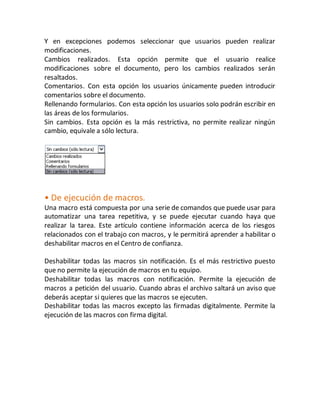 Y en excepciones podemos seleccionar que usuarios pueden realizar 
modificaciones. 
Cambios realizados. Esta opción permite que el usuario realice 
modificaciones sobre el documento, pero los cambios realizados serán 
resaltados. 
Comentarios. Con esta opción los usuarios únicamente pueden introducir 
comentarios sobre el documento. 
Rellenando formularios. Con esta opción los usuarios solo podrán escribir en 
las áreas de los formularios. 
Sin cambios. Esta opción es la más restrictiva, no permite realizar ningún 
cambio, equivale a sólo lectura. 
• De ejecución de macros. 
Una macro está compuesta por una serie de comandos que puede usar para 
automatizar una tarea repetitiva, y se puede ejecutar cuando haya que 
realizar la tarea. Este artículo contiene información acerca de los riesgos 
relacionados con el trabajo con macros, y le permitirá aprender a habilitar o 
deshabilitar macros en el Centro de confianza. 
Deshabilitar todas las macros sin notificación. Es el más restrictivo puesto 
que no permite la ejecución de macros en tu equipo. 
Deshabilitar todas las macros con notificación. Permite la ejecución de 
macros a petición del usuario. Cuando abras el archivo saltará un aviso que 
deberás aceptar si quieres que las macros se ejecuten. 
Deshabilitar todas las macros excepto las firmadas digitalmente. Permite la 
ejecución de las macros con firma digital. 
