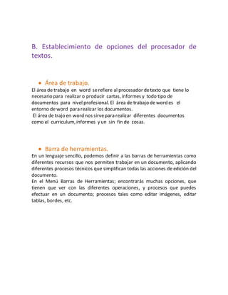 B. Establecimiento de opciones del procesador de 
textos. 
 Área de trabajo. 
El área de trabajo en word se refiere al procesador de texto que tiene lo 
necesario para realizar o producir cartas, informes y todo tipo de 
documentos para nivel profesional. El área de trabajo de word es el 
entorno de word para realizar los documentos. 
El área de trajo en word nos sirve para realizar diferentes documentos 
como el curriculum, informes y un sin fin de cosas. 
 Barra de herramientas. 
En un lenguaje sencillo, podemos definir a las barras de herramientas como 
diferentes recursos que nos permiten trabajar en un documento, aplicando 
diferentes procesos técnicos que simplifican todas las acciones de edición del 
documento. 
En el Menú Barras de Herramientas; encontrarás muchas opciones, que 
tienen que ver con las diferentes operaciones, y procesos que puedes 
efectuar en un documento; procesos tales como editar imágenes, editar 
tablas, bordes, etc. 
 