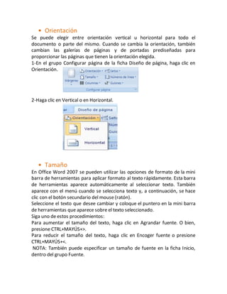 • Orientación 
Se puede elegir entre orientación vertical u horizontal para todo el 
documento o parte del mismo. Cuando se cambia la orientación, también 
cambian las galerías de páginas y de portadas prediseñadas para 
proporcionar las páginas que tienen la orientación elegida. 
1-En el grupo Configurar página de la ficha Diseño de página, haga clic en 
Orientación. 
2-Haga clic en Vertical o en Horizontal. 
• Tamaño 
En Office Word 2007 se pueden utilizar las opciones de formato de la mini 
barra de herramientas para aplicar formato al texto rápidamente. Esta barra 
de herramientas aparece automáticamente al seleccionar texto. También 
aparece con el menú cuando se selecciona texto y, a continuación, se hace 
clic con el botón secundario del mouse (ratón). 
Seleccione el texto que desee cambiar y coloque el puntero en la mini barra 
de herramientas que aparece sobre el texto seleccionado. 
Siga uno de estos procedimientos: 
Para aumentar el tamaño del texto, haga clic en Agrandar fuente. O bien, 
presione CTRL+MAYÚS+>. 
Para reducir el tamaño del texto, haga clic en Encoger fuente o presione 
CTRL+MAYÚS+<. 
NOTA: También puede especificar un tamaño de fuente en la ficha Inicio, 
dentro del grupo Fuente. 
 