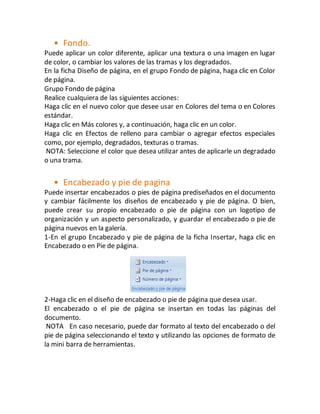 • Fondo. 
Puede aplicar un color diferente, aplicar una textura o una imagen en lugar 
de color, o cambiar los valores de las tramas y los degradados. 
En la ficha Diseño de página, en el grupo Fondo de página, haga clic en Color 
de página. 
Grupo Fondo de página 
Realice cualquiera de las siguientes acciones: 
Haga clic en el nuevo color que desee usar en Colores del tema o en Colores 
estándar. 
Haga clic en Más colores y, a continuación, haga clic en un color. 
Haga clic en Efectos de relleno para cambiar o agregar efectos especiales 
como, por ejemplo, degradados, texturas o tramas. 
NOTA: Seleccione el color que desea utilizar antes de aplicarle un degradado 
o una trama. 
• Encabezado y pie de pagina 
Puede insertar encabezados o pies de página prediseñados en el documento 
y cambiar fácilmente los diseños de encabezado y pie de página. O bien, 
puede crear su propio encabezado o pie de página con un logotipo de 
organización y un aspecto personalizado, y guardar el encabezado o pie de 
página nuevos en la galería. 
1-En el grupo Encabezado y pie de página de la ficha Insertar, haga clic en 
Encabezado o en Pie de página. 
2-Haga clic en el diseño de encabezado o pie de página que desea usar. 
El encabezado o el pie de página se insertan en todas las páginas del 
documento. 
NOTA En caso necesario, puede dar formato al texto del encabezado o del 
pie de página seleccionando el texto y utilizando las opciones de formato de 
la mini barra de herramientas. 
 