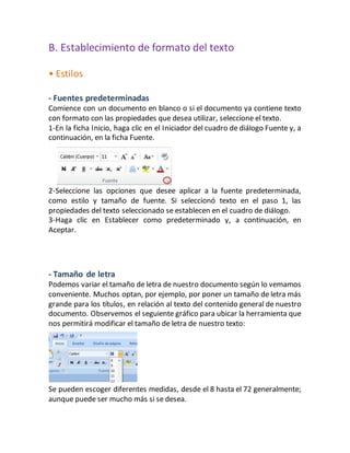 B. Establecimiento de formato del texto 
• Estilos 
- Fuentes predeterminadas 
Comience con un documento en blanco o si el documento ya contiene texto 
con formato con las propiedades que desea utilizar, seleccione el texto. 
1-En la ficha Inicio, haga clic en el Iniciador del cuadro de diálogo Fuente y, a 
continuación, en la ficha Fuente. 
2-Seleccione las opciones que desee aplicar a la fuente predeterminada, 
como estilo y tamaño de fuente. Si seleccionó texto en el paso 1, las 
propiedades del texto seleccionado se establecen en el cuadro de diálogo. 
3-Haga clic en Establecer como predeterminado y, a continuación, en 
Aceptar. 
- Tamaño de letra 
Podemos variar el tamaño de letra de nuestro documento según lo vemamos 
conveniente. Muchos optan, por ejemplo, por poner un tamaño de letra más 
grande para los títulos, en relación al texto del contenido general de nuestro 
documento. Observemos el seguiente gráfico para ubicar la herramienta que 
nos permitirá modificar el tamaño de letra de nuestro texto: 
Se pueden escoger diferentes medidas, desde el 8 hasta el 72 generalmente; 
aunque puede ser mucho más si se desea. 
 