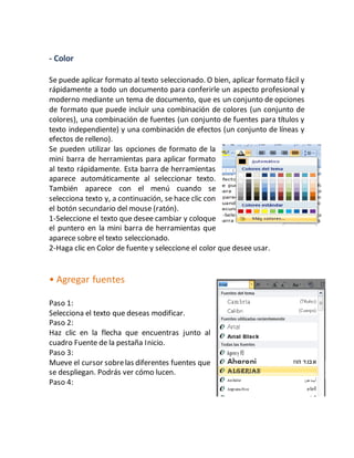 - Color 
Se puede aplicar formato al texto seleccionado. O bien, aplicar formato fácil y 
rápidamente a todo un documento para conferirle un aspecto profesional y 
moderno mediante un tema de documento, que es un conjunto de opciones 
de formato que puede incluir una combinación de colores (un conjunto de 
colores), una combinación de fuentes (un conjunto de fuentes para títulos y 
texto independiente) y una combinación de efectos (un conjunto de líneas y 
efectos de relleno). 
Se pueden utilizar las opciones de formato de la 
mini barra de herramientas para aplicar formato 
al texto rápidamente. Esta barra de herramientas 
aparece automáticamente al seleccionar texto. 
También aparece con el menú cuando se 
selecciona texto y, a continuación, se hace clic con 
el botón secundario del mouse (ratón). 
1-Seleccione el texto que desee cambiar y coloque 
el puntero en la mini barra de herramientas que 
aparece sobre el texto seleccionado. 
2-Haga clic en Color de fuente y seleccione el color que desee usar. 
• Agregar fuentes 
Paso 1: 
Selecciona el texto que deseas modificar. 
Paso 2: 
Haz clic en la flecha que encuentras junto al 
cuadro Fuente de la pestaña Inicio. 
Paso 3: 
Mueve el cursor sobre las diferentes fuentes que 
se despliegan. Podrás ver cómo lucen. 
Paso 4: 
 