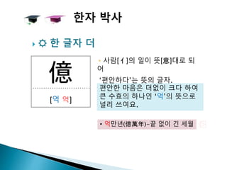 億
[억 억]
 ☼ 한 글자 더
▸사람[亻]의 일이 뜻[意]대로 되
어
‘편안하다’는 뜻의 글자.
한자 박사
편안한 마음은 더없이 크다 하여
큰 수효의 하나인 ‘억’의 뜻으로
널리 쓰여요.
• 억만년(億萬年)-끝 없이 긴 세월
 