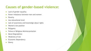Causes of gender-based violence:
 Lack of gender equality
 Power imbalance between men and women
 Poverty
 low educational level
 lack of awareness and knowledge about rights
 Women's low position
 Polygamy
 Fatwa or Religious Misinterpretation
 Moral Degradation
 Weakness of law
 Economic Dependency
 Dowry
 