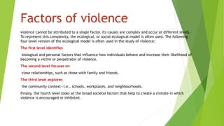 Factors of violence
violence cannot be attributed to a single factor. Its causes are complex and occur at different levels.
To represent this complexity, the ecological, or social ecological model is often used. The following
four-level version of the ecological model is often used in the study of violence:
The first level identifies
biological and personal factors that influence how individuals behave and increase their likelihood of
becoming a victim or perpetrator of violence.
The second level focuses on
close relationships, such as those with family and friends.
The third level explores
the community context—i.e., schools, workplaces, and neighbourhoods.
Finally, the fourth level looks at the broad societal factors that help to create a climate in which
violence is encouraged or inhibited.
 