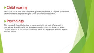 Child rearing
Cross-cultural studies have shown that greater prevalence of corporal punishment
of children tends to predict higher levels of violence in societies.
Psychology
The causes of violent behaviour in humans are often a topic of research in
psychology. Neurobiologist Jan Volavka emphasizes that, for those purposes,
"violent behavior is defined as intentional physically aggressive behavior against
another person.
 