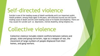 Self-directed violence
Suicide is one of the leading causes of death worldwide and is an important public
health problem. Among those aged 15-44 years, self-inflicted injuries are the fourth
leading cause of death and the sixth leading cause of ill-health and disability. There are
may causes for suicide such as depression, mental disability, being helpless etc.
Collective violence
Collective violence includes violent conflicts between nations and
groups, state and group terrorism, rape as a weapon of war, the
movement of large numbers of people displaced from their
homes, and gang warfare.
 