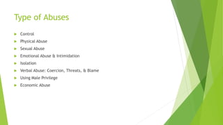 Type of Abuses
 Control
 Physical Abuse
 Sexual Abuse
 Emotional Abuse & Intimidation
 Isolation
 Verbal Abuse: Coercion, Threats, & Blame
 Using Male Privilege
 Economic Abuse
 